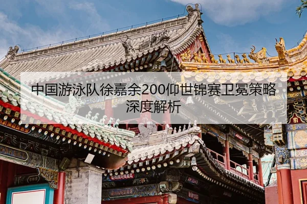 中国游泳队徐嘉余200仰世锦赛卫冕策略深度解析